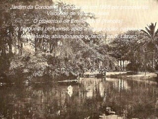 Jardim da Cordoaria - Construído em 1866 por proposta do
Visconde de Villar de Allen.
O projecto é de Emílio David (francês).
A burguesia portuense, após a inauguração, passou a
frequentá-lo, abandonando o Jardim de S. Lázaro.
 