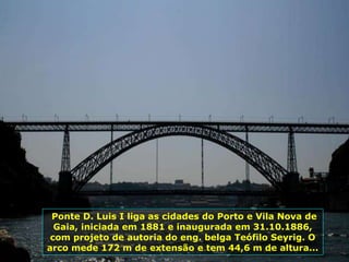 Ponte D. Luis I liga as cidades do Porto e Vila Nova de
Gaia, iniciada em 1881 e inaugurada em 31.10.1886,
com projeto de autoria do eng. belga Teófilo Seyrig. O
arco mede 172 m de extensão e tem 44,6 m de altura...
 