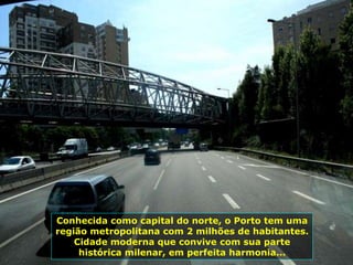Conhecida como capital do norte, o Porto tem uma
região metropolitana com 2 milhões de habitantes.
Cidade moderna que convive com sua parte
histórica milenar, em perfeita harmonia...
 