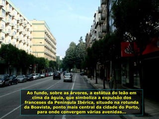 Ao fundo, sobre as árvores, a estátua do leão em
cima da águia, que simboliza a expulsão dos
franceses da Península Ibérica, situado na rotunda
da Boavista, ponto mais central da cidade do Porto,
para onde convergem várias avenidas...
 