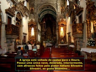 A igreja está voltada de costas para o Douro.
Possui uma única nave, decorada, interiormente,
com afrescos feitos pelo pintor italiano Silvestro
Silvestri, ao gosto bisantino...
 
