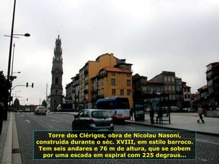 Torre dos Clérigos, obra de Nicolau Nasoni,
construída durante o séc. XVIII, em estilo barroco.
Tem seis andares e 76 m de altura, que se sobem
por uma escada em espiral com 225 degraus...
 
