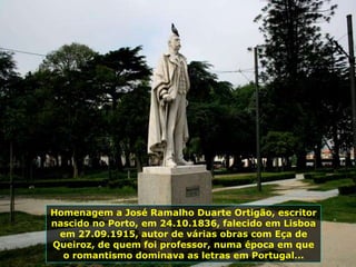 Homenagem a José Ramalho Duarte Ortigão, escritor
nascido no Porto, em 24.10.1836, falecido em Lisboa
em 27.09.1915, autor de várias obras com Eça de
Queiroz, de quem foi professor, numa época em que
o romantismo dominava as letras em Portugal...
 