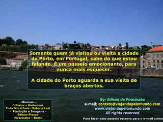 - Músicas –
O Pastor – Madredeus
Tudo Isto é Fado - Roberto Leal
- Produção e Imagens -
Edison Piazza
Piracicaba – Brasil
Somente quem já visitou ou visita a cidade
do Porto, em Portugal, sabe do que estou
falando. É um passeio emocionante, para
nunca mais esquecer.
A cidade do Porto aguarda a sua visita de
braços abertos.
Para fazer esse passeio escreva para o e-mail acima
 