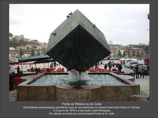Fonte da Ribeira ou do Cubo Descobertas arqueológicas permitiram que se reconstruísse no mesmo local esta Fonte ou Tanque. O Cubo é de 1976 e o seu autor José Rodrigues Por detrás encontra-se a monumental Fonte de S. João 