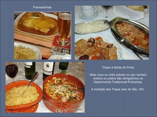 Francesinhas Tripas à Moda do Porto Mais ricos ou mais pobres no seu recheio ambos os pratos são obrigatórios na Gastronomia Tradicional Portuense. A tradição das Tripas vem do Séc. XIV  