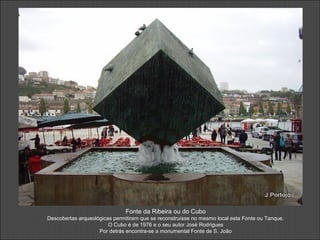 Fonte da Ribeira ou do Cubo
Descobertas arqueológicas permitiram que se reconstruísse no mesmo local esta Fonte ou Tanque.
O Cubo é de 1976 e o seu autor José Rodrigues
Por detrás encontra-se a monumental Fonte de S. João
 