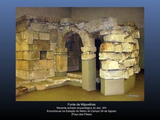 Fonte de Mijavelhas
Recente achado arqueológico do séc. XIV
Encontra-se na Estação do Metro do Campo 24 de Agosto
(Poço das Patas)
 