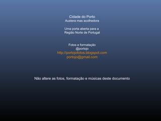 Cidade do Porto
Austera mas acolhedora
Uma porta aberta para a
Região Norte de Portugal
Fotos e formatação
@portojo
http://portojofotos.blogspot.com
portojo@gmail.com
Não altere as fotos, formatação e músicas deste documento
 