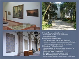 1 2
3
1 Casa Museu António Carneiro
A vida e parte da obra de um dos maiores
pintores portugueses.
2 Faculdade de Belas Artes
Com origem no séc. XIX, por aqui passaram
os maiores vultos das artes e arquitectura de Portugal.
Grandiosa exposição permanente de esculturas
3 Biblioteca Pública Municipal.
Antigo convento do séc. XVIII possui um acervo de
bibliotecas religiosas e particulares e de
manuscritos desde a idade média.
Exposição de amostras de azulejos desde o
séc. XVIII aqui guardados, de Mosteiros e
Conventos que existiram desde Coimbra até ao Norte
 