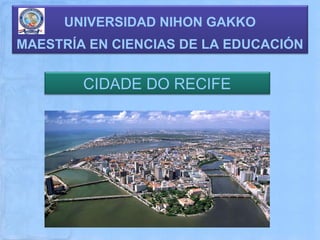 UNIVERSIDAD NIHON GAKKO
MAESTRÍA EN CIENCIAS DE LA EDUCACIÓN


        CIDADE DO RECIFE
 
