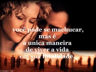 você pode se machucar, mas é  a unica maneira  de viver a vida  em sua totalidade.  