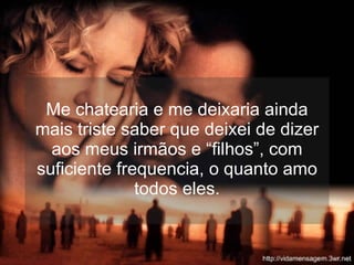 Me chatearia e me deixaria ainda mais triste saber que deixei de dizer aos meus irmãos e “filhos”, com suficiente frequencia, o quanto amo todos eles. 