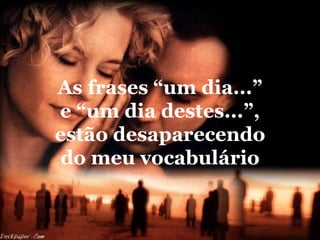 As frases “um dia...”
e “um dia destes...”,
estão desaparecendo
 do meu vocabulário
 
