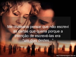 Me chatearia pensar que não escrevi as cartas que queria porque a intenção de escrevé-las era  “um dias destes...” 