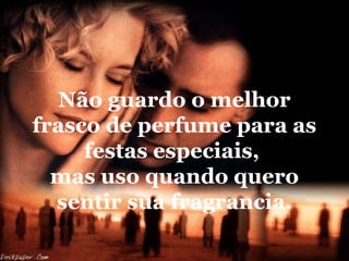 Não guardo o melhor
frasco de perfume para as
festas especiais,
mas uso quando quero
sentir sua fragrancia.

 