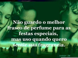 Não guardo o melhor
frasco de perfume para as
     festas especiais,
  mas uso quando quero
  sentir sua fragrancia.
 