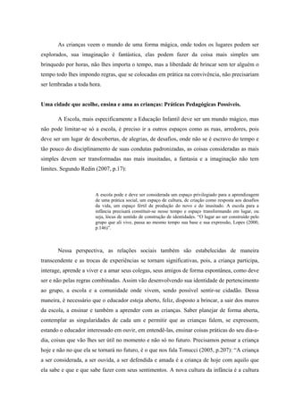 As crianças veem o mundo de uma forma mágica, onde todos os lugares podem ser
explorados, sua imaginação é fantástica, elas podem fazer da coisa mais simples um
brinquedo por horas, não lhes importa o tempo, mas a liberdade de brincar sem ter alguém o
tempo todo lhes impondo regras, que se colocadas em prática na convivência, não precisariam
ser lembradas a toda hora.


Uma cidade que acolhe, ensina e ama as crianças: Práticas Pedagógicas Possíveis.

       A Escola, mais especificamente a Educação Infantil deve ser um mundo mágico, mas
não pode limitar-se só a escola, é preciso ir a outros espaços como as ruas, arredores, pois
deve ser um lugar de descobertas, de alegrias, de desafios, onde não se é escravo do tempo e
tão pouco do disciplinamento de suas condutas padronizadas, as coisas consideradas as mais
simples devem ser transformadas nas mais inusitadas, a fantasia e a imaginação não tem
limites. Segundo Redin (2007, p.17):



                       A escola pode e deve ser considerada um espaço privilegiado para a aprendizagem
                       de uma prática social, um espaço de cultura, de criação como resposta aos desafios
                       da vida, um espaço fértil de produção do novo e do inusitado. A escola para a
                       infância precisará constituir-se nesse tempo e espaço transformando em lugar, ou
                       seja, lócus de sentido de construção de identidades. “O lugar ao ser construído pelo
                       grupo que ali vive, passa ao mesmo tempo sua base e sua expressão, Lopes (2000,
                       p.146)”.



       Nessa perspectiva, as relações sociais também são estabelecidas de maneira
transcendente e as trocas de experiências se tornam significativas, pois, a criança participa,
interage, aprende a viver e a amar seus colegas, seus amigos de forma espontânea, como deve
ser e não pelas regras combinadas. Assim vão desenvolvendo sua identidade de pertencimento
ao grupo, a escola e a comunidade onde vivem, sendo possível sentir-se cidadão. Dessa
maneira, é necessário que o educador esteja aberto, feliz, disposto a brincar, a sair dos muros
da escola, a ensinar e também a aprender com as crianças. Saber planejar de forma aberta,
contemplar as singularidades de cada um e permitir que as crianças falem, se expressem,
estando o educador interessado em ouvir, em entendê-las, ensinar coisas práticas do seu dia-a-
dia, coisas que vão lhes ser útil no momento e não só no futuro. Precisamos pensar a criança
hoje e não no que ela se tornará no futuro, é o que nos fala Tonucci (2005, p.207): “A criança
a ser considerada, a ser ouvida, a ser defendida e amada é a criança de hoje com aquilo que
ela sabe e que e que sabe fazer com seus sentimentos. A nova cultura da infância é a cultura
 