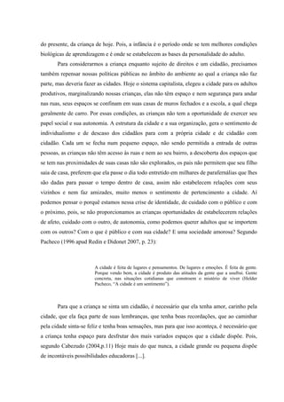 do presente, da criança de hoje. Pois, a infância é o período onde se tem melhores condições
biológicas de aprendizagem e é onde se estabelecem as bases da personalidade do adulto.
       Para considerarmos a criança enquanto sujeito de direitos e um cidadão, precisamos
também repensar nossas políticas públicas no âmbito do ambiente ao qual a criança não faz
parte, mas deveria fazer as cidades. Hoje o sistema capitalista, elegeu a cidade para os adultos
produtivos, marginalizando nossas crianças, elas não têm espaço e nem segurança para andar
nas ruas, seus espaços se confinam em suas casas de muros fechados e a escola, a qual chega
geralmente de carro. Por essas condições, as crianças não tem a oportunidade de exercer seu
papel social e sua autonomia. A estrutura da cidade e a sua organização, gera o sentimento de
individualismo e de descaso dos cidadãos para com a própria cidade e de cidadão com
cidadão. Cada um se fecha num pequeno espaço, não sendo permitida a entrada de outras
pessoas, as crianças não têm acesso às ruas e nem ao seu bairro, a descoberta dos espaços que
se tem nas proximidades de suas casas não são explorados, os pais não permitem que seu filho
saia de casa, preferem que ela passe o dia todo entretido em milhares de parafernálias que lhes
são dadas para passar o tempo dentro de casa, assim não estabelecem relações com seus
vizinhos e nem faz amizades, muito menos o sentimento de pertencimento a cidade. Aí
podemos pensar o porquê estamos nessa crise de identidade, de cuidado com o público e com
o próximo, pois, se não proporcionamos as crianças oportunidades de estabelecerem relações
de afeto, cuidado com o outro, de autonomia, como podemos querer adultos que se importem
com os outros? Com o que é público e com sua cidade? E uma sociedade amorosa? Segundo
Pacheco (1996 apud Redin e Didonet 2007, p. 23):



                        A cidade é feita de lugares e pensamentos. De lugares e emoções. É feita de gente.
                        Porque vendo bem, a cidade é produto das atitudes da gente que a usufrui. Gente
                        concreta, nas situações cotidianas que constroem o mistério de viver (Helder
                        Pacheco, “A cidade é um sentimento”).



       Para que a criança se sinta um cidadão, é necessário que ela tenha amor, carinho pela
cidade, que ela faça parte de suas lembranças, que tenha boas recordações, que ao caminhar
pela cidade sinta-se feliz e tenha boas sensações, mas para que isso aconteça, é necessário que
a criança tenha espaço para desfrutar dos mais variados espaços que a cidade dispõe. Pois,
segundo Cabezudo (2004,p.11) Hoje mais do que nunca, a cidade grande ou pequena dispõe
de incontáveis possibilidades educadoras [...].
 