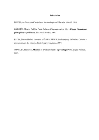 Referências


BRASIL, As Diretrizes Curriculares Nacionais para a Educação Infantil, 2010.


GADOTTI, Moacir; Padilha, Paulo Roberto; Cabezudo, Alicia (Org). Cidade Educadora:
princípios e experiências. São Paulo: Cortez, 2004.


REDIN, Marita Matins; Fernanda MÜLLER; REDIN, Euclides (org). Infancias: Cidades e
escolas amigas das crianças. Porto Alegre: Mediação, 2007.


TONNUCI, Francesco. Quando as crianças dizem: agora chega!Porto Alegre: Artmed,
2005.
 