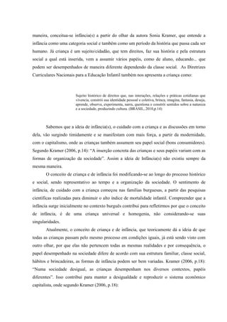 maneira, conceitua-se infância(s) a partir do olhar da autora Sonia Kramer, que entende a
infância como uma categoria social e também como um período da história que passa cada ser
humano. Já criança é um sujeito/cidadão, que tem direitos, faz sua história e pela estrutura
social a qual está inserida, vem a assumir vários papéis, como de aluno, educando... que
podem ser desempenhados de maneira diferente dependendo da classe social. As Diretrizes
Curriculares Nacionais para a Educação Infantil também nos apresenta a criança como:



                       Sujeito histórico de direitos que, nas interações, relações e práticas cotidianas que
                       vivencia, constrói sua identidade pessoal e coletiva, brinca, imagina, fantasia, deseja,
                       aprende, observa, experimenta, narra, questiona e constrói sentidos sobre a natureza
                       e a sociedade, produzindo cultura. (BRASIL, 2010,p.14)



       Sabemos que a ideia de infância(s), o cuidado com a criança e as discussões em torno
dela, vão surgindo timidamente e se manifestam com mais força, a partir da modernidade,
com o capitalismo, onde as crianças também assumem seu papel social (bons consumidores).
Segundo Kramer (2006, p.14): “A inserção concreta das crianças e seus papéis variam com as
formas de organização da sociedade”. Assim a ideia de Infância(s) não existiu sempre da
mesma maneira.
       O conceito de criança e de infância foi modificando-se ao longo do processo histórico
e social, sendo representativo ao tempo e a organização da sociedade. O sentimento de
infância, de cuidado com a criança começou nas famílias burguesas, a partir das pesquisas
científicas realizadas para diminuir o alto índice de mortalidade infantil. Compreender que a
infância surge inicialmente no contexto burguês contribui para refletirmos por que o conceito
de infância, é de uma criança universal e homogenia, não considerando-se suas
singularidades.
       Atualmente, o conceito de criança e de infância, que teoricamente dá a ideia de que
todas as crianças passam pelo mesmo processo em condições iguais, já está sendo visto com
outro olhar, por que elas não pertencem todas as mesmas realidades e por consequência, o
papel desempenhado na sociedade difere de acordo com sua estrutura familiar, classe social,
hábitos e brincadeiras, as formas de infância podem ser bem variadas. Kramer (2006, p.18):
“Numa sociedade desigual, as crianças desempenham nos diversos contextos, papéis
diferentes”. Isso contribui para manter a desigualdade e reproduzir o sistema econômico
capitalista, onde segundo Kramer (2006, p.18):
 