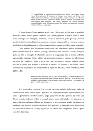[...] a sociabilidade se transforma e as relações entre adultos e as crianças tomam
                        rumos desconcertantes. O discurso da criança como sujeito de direito e da
                        infância(s) como construção social é deturpado: nas classes médias, esse discurso
                        reforça a ideia de que a vontade da criança deve ser atendida a qualquer custo,
                        especialmente para consumir; nas classes populares, as crianças assumem
                        responsabilidades muito além do que podem. Em ambas, as crianças são expostas à
                        mídia, à violência e exploração.



       A partir dessa reflexão, podemos sentir como é importante, o educador ter um olhar
reflexivo, atento, crítico quanto a maneira que a criança percebe o mundo, como o sente,
como participa das interações, familiares, sociais e educativas, para que seja possível,
contribuir de forma significativa no seu desenvolvimento psíquico, afetivo e social, a ponto de
minimizar as disparidades que as influencias econômicas causam ou podem causar no sujeito.
       Outro aspecto, fruto de nossa sociedade atual a ser mencionado, são as relações que
(não) estabelecesse com as crianças, o diálogo, a interação entre o adulto e a criança, que pode
gerar ou não, a sensação de abandono, descaso e insegurança para a criança enfrentar
determinadas situações. Muitos adultos não conseguem orientar as crianças, por não terem a
narrativa da experiência, foram crianças que cresceram com as mesmas dúvidas, assim,
deixam a criança sem resposta e reforçam a situação de descaso e indiferença, dando
continuidade ao processo de desigualdades e injustiças. Ou seja, como contribui Kramer
(2006, p.21):


                        Sem conhecer as interações, não há como educar crianças e jovens numa perspectiva
                        de humanização necessária para subsidiar políticas públicas e práticas educativas
                        solidárias entre crianças, jovens e adultos, com ações coletivas e elos capazes de
                        gerar o sentido de pertencer a.



       Sem orientações a criança fica a mercê das mais variadas influencias, meios de
comunicações, redes sociais, jogos... perdendo sua identidade enquanto sujeito/cidadão, não
sente-se pertencente a nenhum espaço, grupo que possa dar-lhe segurança de como agir.
Nesse sentido, podemos refletir o porquê temos tantas dificuldades em pensarmos e
desenvolvermos políticas públicas que atendam a criança enquanto sujeito participativo e
ouvido no seu processo de desenvolvimento. Pois, para isso, é necessário que o adulto deixe
de conceituar a infância e a criança a partir do seu olhar e tente interpretar o mundo a partir
dos olhos da criança.
 