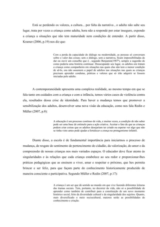 Está se perdendo os valores, a cultura... por falta da narrativa , o adulto não sabe seu
lugar, trata por vezes a criança como adulta, hora não a responde por estar inseguro, expondo
a criança a situações que não tem maturidade nem condições de entender. A partir disso,
Kramer (2006, p.19) nos diz que:


                       Com a perda da capacidade do diálogo na modernidade, as pessoas só conversam
                       sobre o valor das coisas; sem o diálogo, sem a narrativa, ficam impossibilitadas de
                       dar ou ouvir um conselho que é , segundo Benjamin(1987ª), sempre a sugestão de
                       como poderia uma história continuar. Desocupando seu lugar, os adultos ora tratam
                       a criança como companheira em situações nas quais elas não tem a menor condição
                       de sê-lo, ora não assumem o papel de adultos nas situações nas quais as crianças
                       precisam aprender condutas, práticas e valores que só irão adquirir se fossem
                       iniciadas pelo adulto.



       A contemporaneidade apresenta uma complexa realidade, ao mesmo tempo em que se
fala tanto em cuidados com a criança e com a infância, temos vários casos de violência contra
ela, resultados dessa crise de identidade. Para haver a mudança temos que promover a
sensibilização dos adultos, desenvolver uma nova visão da educação, como nos fala Redin e
Müller (2007, p.8):


                       A educação é um processo contínuo de vida, e muitas vezes, a condição de não saber
                       pode ser uma base de estímulo para a ação criativa. Aceitar o fato de que as crianças
                       podem criar coisas que os adultos desejariam ter criado ou esperar ver algo que não
                       se tinha visto antes pode ajudar a fortalecer a crença no protagonismo infantil.


       Diante disso, a escola é de fundamental importância para iniciarmos o processo de
mudança, de resgate do sentimento de pertencimento do cidadão, da valorização, do amor e da
compreensão de nossas crianças nos mais variados espaços. O educador deve ficar atento às
singularidades e às relações que cada criança estabelece ao seu redor e proporcionar-lhes
práticas pedagógicas que as ensinem a viver, amar e respeitar o próximo, que hes permita
brincar e ser feliz, para que façam parte do conhecimento historicamente produzido de
maneira consciente e participativa. Segundo Müller e Redin (2007, p.17):


                       A criança é um ser que dá sentido ao mundo em que vive fazendo diferentes leituras
                       das tramas sociais. Tem, portanto, no decorrer da vida, não só a possibilidade de
                       aprender como também de contribuir para a constituição de um novo momento
                       histórico social, feito da diversidade cultural e da singularidade dos sujeitos. Quanto,
                       mais diversificado o meio sociocultural, maiores serão as possibilidades de
                       conhecimento e criação.
 
