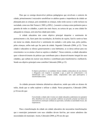 Para que se consiga desenvolver práticas pedagógicas que envolvam o contexto da
cidade, primeiramente é necessário sensibilizar os adultos quanto a importância da cidade ser
planejada para as crianças, pois atendendo as crianças, todos terão acesso e serão inclusos na
sociedade, como nos fala Tonucci ( 2005, p.209) [...] assumir a criança como parâmetro para a
garantia de todos os cidadãos, a partir dos mais fracos, na certeza de que, se uma cidade for
adequada às crianças, será uma boa cidade para todos.
       A cidade educadora tem como objetivo principal despertar o sentimento de
pertencimento a ela, fazer parte das recordações, da história do sujeito, fazê-lo sentir-se bem
em morar na cidade, desenvolver o sentimento de cuidado e zelo pelas ruas, pelos jardins,
pelas crianças, enfim tudo que faz parte da cidade. Segundo Cabezudo (2004, p.12): “Uma
cidade é educadora se oferece generosamente a seus habitantes, se se deixa utilizar para seu
crescimento e se os ensina a fazer-se sujeitos e cidadãos”. Nesse contexto, a cidade educadora
quer o desenvolvimento de práticas que contribuam para o desenvolvimento integral de seus
cidadãos, que saibam de exercer seus direitos e contribuam para transformá-la e melhorá-la.
Sendo seu objetivo principal como contribui Cabezudo (2004, p.13):



                       O objetivo prioritário é, na realidade, formar cidadãos conhecedores de seus direitos
                       e obrigações com respeito à sociedade e que, a partir do conhecimento e da
                       identificação com a própria cidade, empreendam uma ação participativa e
                       transformadora desta.



       As cidades possuem inúmeras alternativas educativas, sendo que estão ao alcance de
todos, desde que se saiba explorar e utilizar a cidade. Nessa perspectiva, Cabezudo (2004,
p.14) nos diz que:


                       Convertendo a cidade onde vivemos em cidade educadora, poderíamos nos apropriar
                       dela, identificar-nos com seu passado, melhorar seu presente, projetar seu futuro em
                       uma tarefa de construção cotidiana na qual todos, incluídas as autoridades locais, são
                       responsáveis.



       Para a transformação da cidade em cidade educadora são necessárias transformações
que o município juntamente com seus cidadãos devem fazê-las, por serem sabedores das
necessidades do município. Assim, Cabezudo (2004, p.29) nos diz que:
 