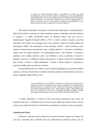 O conceito de cidade educadora implica a necessidade de realizar uma tarefa
                       sensibilizadora, pois, por um lado, lembra aos cidadãos que é uma responsabilidade
                       compartilhada fazer com que uma cidade seja mais civilizada, pacífica, democrática,
                       justa e acolhedora e, por outro lado, lembra aos que exercem o poder político e a
                       gestão de governo que nem todos possuem as mesmas responsabilidades, já que
                       muitas das ações que estes empreendem tem caráter educativo.



       Nós enquanto educadores, precisamos contribuir para despertamos e sensibilizarmos o
olhar de nós adultos e gestores de nossos municípios quanto a importância de aproximarmos
as crianças e a cidade. Ressaltando assim, os primeiros passos para que ocorra a
transformação. Segundo Cabezudo (2004, p. 30) “[...] toda a cidade é educativa, mas não
educadora. Isso implica uma passagem que se leva adiante a partir da vontade política, da
participação cidadã e da construção de uma estratégia coletiva”. Assim, pontua-se cinco
questões essenciais para caminharmos rumo a cidade educativa. A primeira é considerar a
cidade como um espaço educativo e de aprendizagem para a vida cotidiana. A segunda é
aprender a ler a cidade, perceber como é sua dinâmica e como se estrutura. A terceira é
aprender a conviver e estabelecer relações harmoniosas. A quarta é desenvolver habilidades
para circular e utilizar a cidade plenamente. A quinta e última questão é reconhecer-se
enquanto cidadão, saber seus direitos e deveres.
       Para possibilitar este novo olhar e as novas práticas pedagógicas, é necessário também
repensar o currículo, desmistificar o currículo oculto das cidades e desenvolvermos uma nova
prática. Segundo Gadotti (2004, p.122):



                       A maior ambição da Escola Cidadã é contribuir na criação das condições para o
                       surgimento de uma nova cidadania, como espaço de organização da sociedade para a
                       defesa de direitos e a conquista de novos. Trata-se de formar para a gestação de um
                       novo espaço público não-estatal, uma “ esfera pública cidadã” ( Jürgen Habermas),
                       que leve a sociedade a ter voz ativa na formulação das políticas públicas, visando
                       uma mudança do Estado que temos para um Estado radicalmente democrático.



       A cidade educadora é a busca de uma convivência harmoniosa entre todos, do
equilíbrio entre nós e o ambiente que nos cerca, de uma cidade que acolhe, ensina e ama as
crianças, que a partir do amor e do cuidado busca respeitá-las e ensiná-las o amor ao próximo.


Considerações Finais

       Promover a educação numa perspectiva de desenvolvimento integral da criança, faz
com que o educador não se detenha mais nos conhecimentos científicos apenas, mas no
 