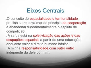 Eixos Centrais
O conceito de espacialidade e territorialidade
precisa se reaproximar do principio da cooperação
e abandonar fundamentalmente o espirito de
competição.
 A saída está na coletivização das ações e das
ocupações espaciais a partir de uma educação
enquanto valor e direito humano básico.
 A minha responsabilidade com outro outro
independe da dele por mim.
 