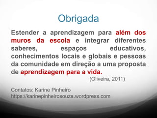 Obrigada
Estender a aprendizagem para além dos
muros da escola e integrar diferentes
saberes, espaços educativos,
conhecimentos locais e globais e pessoas
da comunidade em direção a uma proposta
de aprendizagem para a vida.
(Oliveira, 2011)
Contatos: Karine Pinheiro
https://karinepinheirosouza.wordpress.com
 
