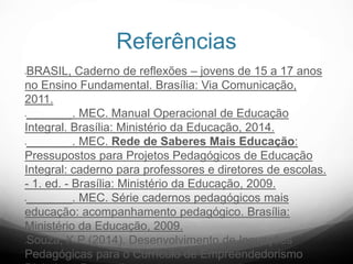 Referências
BRASIL, Caderno de reflexões – jovens de 15 a 17 anos
no Ensino Fundamental. Brasília: Via Comunicação,
2011.
_______. MEC. Manual Operacional de Educação
Integral. Brasília: Ministério da Educação, 2014.
_______. MEC. Rede de Saberes Mais Educação:
Pressupostos para Projetos Pedagógicos de Educação
Integral: caderno para professores e diretores de escolas.
- 1. ed. - Brasília: Ministério da Educação, 2009.
_______. MEC. Série cadernos pedagógicos mais
educação: acompanhamento pedagógico. Brasília:
Ministério da Educação, 2009.
Souza, K.P (2014). Desenvolvimento de Inovações
Pedagógicas para o Currículo de Empreendedorismo
 