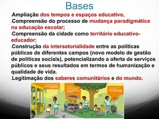 Bases
Ampliação dos tempos e espaços educativo,
Compreensão do processo de mudança paradigmática
na educação escolar;
Compreensão da cidade como território educativo-
educador;
Construção da intersetorialidade entre as políticas
públicas de diferentes campos (novo modelo de gestão
de políticas sociais), potencializando a oferta de serviços
públicos e seus resultados em termos de humanização e
qualidade de vida.
Legitimação dos saberes comunitários e do mundo.
 
