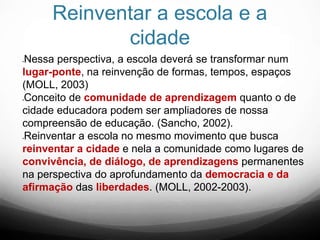 Reinventar a escola e a
cidade
Nessa perspectiva, a escola deverá se transformar num
lugar-ponte, na reinvenção de formas, tempos, espaços
(MOLL, 2003)
Conceito de comunidade de aprendizagem quanto o de
cidade educadora podem ser ampliadores de nossa
compreensão de educação. (Sancho, 2002).
Reinventar a escola no mesmo movimento que busca
reinventar a cidade e nela a comunidade como lugares de
convivência, de diálogo, de aprendizagens permanentes
na perspectiva do aprofundamento da democracia e da
afirmação das liberdades. (MOLL, 2002-2003).
 