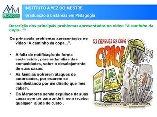 INSTITUTO A VEZ DO MESTRE
Graduação a Distância em Pedagogia
Os principais problemas apresentados no
vídeo “A caminho da copa...”.
• A falta de notificação de forma
esclarecida , para as famílias das
comunidades, sobre o desalojamento
de suas casas.
• As famílias sofrerem ataques de
autoridades, por estarem se
manifestando por um direito que lhes
cabem.
• Os Moradores sendo expulsos de suas
casas sem ter para onde ir sem receber
qualquer ajuda de custo .
Descrição dos principais problemas apresentados no vídeo “A caminho da
Copa...”:
Local
para
inserir
imagem
 