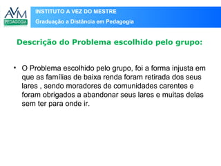 INSTITUTO A VEZ DO MESTRE
Graduação a Distância em Pedagogia
Descrição do Problema escolhido pelo grupo:
• O Problema escolhido pelo grupo, foi a forma injusta em
que as famílias de baixa renda foram retirada dos seus
lares , sendo moradores de comunidades carentes e
foram obrigados a abandonar seus lares e muitas delas
sem ter para onde ir.
 