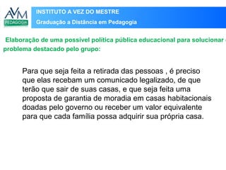 INSTITUTO A VEZ DO MESTRE
Graduação a Distância em Pedagogia
Para que seja feita a retirada das pessoas , é preciso
que elas recebam um comunicado legalizado, de que
terão que sair de suas casas, e que seja feita uma
proposta de garantia de moradia em casas habitacionais
doadas pelo governo ou receber um valor equivalente
para que cada família possa adquirir sua própria casa.
Elaboração de uma possível política pública educacional para solucionar o
problema destacado pelo grupo:
 