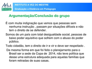 INSTITUTO A VEZ DO MESTRE
Graduação a Distância em Pedagogia
É com muita indignação que vemos que pessoas sem
nenhuma instrução , passam por situações difíceis e não
tem o direito de se defender.
Somos de um país com total desigualdade social, pessoas de
baixo poder aquisitivo que sofrem com o abuso do poder
público.
Todo cidadão, tem o direito de ir e vir e deve ser respeitado .
Da mesma forma em que foi feito o planejamento para o
Brasil ser a sede da Copa de 2014, não teve política que
desse uma estrutura adequada para aquelas famílias que
foram retiradas de suas casas.
Argumentação/Conclusão do grupo
 