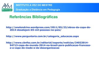INSTITUTO A VEZ DO MESTRE
Graduação a Distância em Pedagogia
http://anelondrina.wordpress.com/2011/05/23/obras-da-copa-de-
2014-desalojam-65-mil-pessoas-no-pais/
http://www.perguntaria.com.br/categoria_educacao.aspx
http://www.cbnfoz.com.br/editorial/esporte/noticias/24022014-
94713-copa-do-mundo-2014-no-brasil-para-publicacao-francesa-
e-a-copa-do-medo-e-da-desorganizacao
Referências Bibliográficas
 