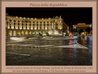 Piazza della Repubblica
situada a poucos metros da Estação Termini, em frente às Termas de Diocleciano. Uma
das mais importantes ruas de Roma, a Via Nazionale, começa nesta praça.
 
