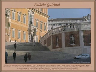 Escadas levando ao Palazzo Del Quirinale, construído em 1573 pelo Papa Gregório XIII —
antigamente residência dos Papas, hoje do Presidente da Itália.
Palácio Quirinal
 
