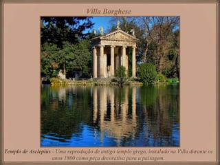 Villa Borghese
Templo de Asclepius - Uma reprodução de antigo templo grego, instalado na Villa durante os
anos 1800 como peça decorativa para a paisagem.
 