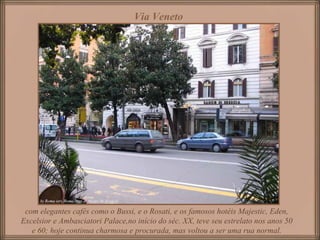 Via Veneto
com elegantes cafés como o Bussi, e o Rosati, e os famosos hotéis Majestic, Eden,
Excelsior e Ambasciatori Palace,no início do séc. XX, teve seu estrelato nos anos 50
e 60; hoje continua charmosa e procurada, mas voltou a ser uma rua normal.
 