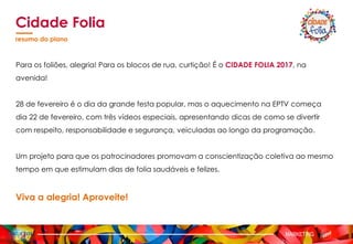 Para os foliões, alegria! Para os blocos de rua, curtição! É o CIDADE FOLIA 2017, na
avenida!
28 de fevereiro é o dia da grande festa popular, mas o aquecimento na EPTV começa
dia 22 de fevereiro, com três vídeos especiais, apresentando dicas de como se divertir
com respeito, responsabilidade e segurança, veiculadas ao longo da programação.
Um projeto para que os patrocinadores promovam a conscientização coletiva ao mesmo
tempo em que estimulam dias de folia saudáveis e felizes.
Viva a alegria! Aproveite!
Cidade Folia
resumo do plano
MARKETING
 
