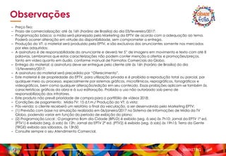 MARKETING
Observações
– Preço fixo;
– Prazo de comercialização: até às 16h (horário de Brasília) do dia 03/fevereiro/2017;
– Programação básica: a mídia será planejada pelo Marketing da EPTV de acordo com a adequação ao tema.
Poderá ocorrer alteração em virtude da disponibilidade, sem comprometer a entrega.
– Produção do VT: o material será produzido pela EPTV, e são exclusivos dos anunciantes somente nos mercados
por eles adquiridos;
– A assinatura é de responsabilidade do anunciante e deverá ter 5” de imagens em movimento e texto com até 8
palavras. Lembramos que estas caracterizações não podem conter menção a ofertas e promoções/preços,
tanto em vídeo quanto em áudio, conforme manual de Formatos Comerciais da Globo.
– Entrega do material: a assinatura deve ser entregue pelo cliente até às 16h (horário de Brasília) do dia
15/fevereiro/2017;
– A assinatura do material será precedida por “Oferecimento”.
– Este material é de propriedade da EPTV, para utilização privada e é proibida a reprodução total ou parcial, por
qualquer meio ou processo, especialmente por sistemas gráficos, microfílmicos, reprográficos, fonográficos e
videográficos, bem como qualquer alteração/edição em seu conteúdo. Essas proibições aplicam-se também às
características gráficas da obra e à sua editoração. Proibido o uso não autorizado sob pena de
responsabilização dos infratores.
– Este produto não prevê prioridade de compra para o portifólio de vídeos 2018;
– Condições de pagamento: Mídia TV: 15 d.f.m./ Produção do VT: à vista;
– Pós-venda: o cliente receberá um relatório o final da veiculação, a ser desenvolvido pelo Marketing EPTV;
– (1) Previsão com base na simulação realizada em 06/janeiro/2017 no Sistema de Informações de Mídia da TV
Globo, podendo variar em função do período de exibição do plano;
– (2) Programação Local : O programa Bom dia Cidade (BPLO) é exibido (seg. à sex) às 7h10; Jornal da EPTV 1º ed.
(PTV1) é exibido (seg. à sab) às 12h; Jornal da EPTV 2º ed. (PTV2) é exibido (seg. à sab) às 19h15; Terra da Gente
(TRGE) exibido aos sábados, às 13h50.
– Consulte sempre o seu Atendimento Comercial.
 
