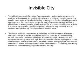 Invisible City “ Invisible Cities maps information from one realm - online social networks – to another: an immersive, three dimensional space. In doing so, the piece creates a parallel experience to the physical urban environment. The interplay between the aggregate and the real-time recreates the kind of dynamics present within the physical world, where the city is both a vessel for and a product of human activity. It is ultimately a parallel city of intersections, discovery, and memory, and a medium for experiencing the physical environment anew.” “ Real-time activity is represented as individual nodes that appear whenever a message or image is posted. Aggregate activity is reflected in the underlying terrain: over time, the landscape warps as data is accrued, creating hills and valleys representing areas with high and low densities of data. In the piece, nodes are connected by narrative threads, based on themes emerging from the overlaid information. These pathways create dense meta-networks of meaning, blanketing the terrain and connecting disparate areas of the city.” 