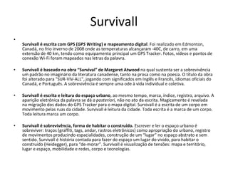 Survivall Survivall é escrita com GPS ( GPS Writing ) e mapeamento digital . Foi realizado em Edmonton, Canadá, no frio inverno de 2008 onde as temperaturas alcançaram -40C, de carro, em uma extensão de 40 km, tendo como equipamento principal um GPS Tracker. Fotos, vídeos e pontos de conexão Wi-Fi foram mapeados nas letras da palavra.  Survivall é baseado na obra “Survival” de Margaret Atwood  na qual sustenta ser a sobrevivência um padrão no imaginário da literatura canadense, tanto na prosa como na poesia. O título da obra foi alterado para "SUR-VIV-ALL", jogando com significados em Inglês e Francês, idiomas oficiais do Canadá, e Português. A sobrevivência é sempre uma ode à vida individual e coletiva.    Survivall é escrita e leitura do espaço urbano , ao mesmo tempo, marca, índice, registro, arquivo. A aparição eletrônica da palavra se dá  a posteriori,  não no ato da escrita. Magicamente é revelada  na migração dos dados do GPS Tracker para o mapa digital. Survivall é a escrita de um corpo em movimento pelas ruas da cidade. Survivall é leitura da cidade. Toda escrita é a marca de um corpo. Toda leitura marca um corpo.    Survivall é sobrevivência, forma de habitar o construído.  Escrever e ler o espaço urbano é sobreviver: traços (graffiti, tags, andar, rastros eletrônicos) como apropriação do urbano, registro de movimentos produzindo espacialidades, construção de um “lugar” no espaço abstrato e sem sentido. Survivall é história contada para fazer do espaço um lugar do vivido, para habitar o construído (Heidegger), para “de-morar”. Survivall é visualização de tensões: mapa e território, lugar e espaço, mobilidade e redes, corpo e tecnologias.  