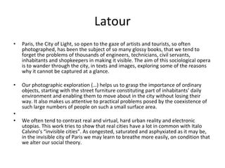 Latour Paris, the City of Light, so open to the gaze of artists and tourists, so often photographed, has been the subject of so many glossy books, that we tend to forget the problems of thousands of engineers, technicians, civil servants, inhabitants and shopkeepers in making it visible. The aim of this sociological opera is to wander through the city, in texts and images, exploring some of the reasons why it cannot be captured at a glance. Our photographic exploration (…) helps us to grasp the importance of ordinary objects, starting with the street furniture constituting part of inhabitants’ daily environment and enabling them to move about in the city without losing their way. It also makes us attentive to practical problems posed by the coexistence of such large numbers of people on such a small surface area. We often tend to contrast real and virtual, hard urban reality and electronic utopias. This work tries to show that real cities have a lot in common with Italo Calvino’s “invisible cities”. As congested, saturated and asphyxiated as it may be, in the invisible city of Paris we may learn to breathe more easily, on condition that we alter our social theory. 