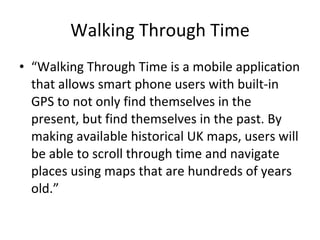 Walking Through Time “ Walking Through Time is a mobile application that allows smart phone users with built-in GPS to not only find themselves in the present, but find themselves in the past. By making available historical UK maps, users will be able to scroll through time and navigate places using maps that are hundreds of years old.” 