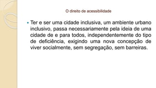 O direito de acessibilidade
 Ter e ser uma cidade inclusiva, um ambiente urbano
inclusivo, passa necessariamente pela ideia de uma
cidade de e para todos, independentemente do tipo
de deficiência, exigindo uma nova concepção de
viver socialmente, sem segregação, sem barreiras.
 